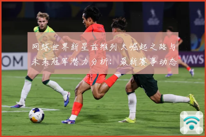 网球世界新星兹维列夫崛起之路与未来冠军潜力分析：最新赛事动态与深度分析