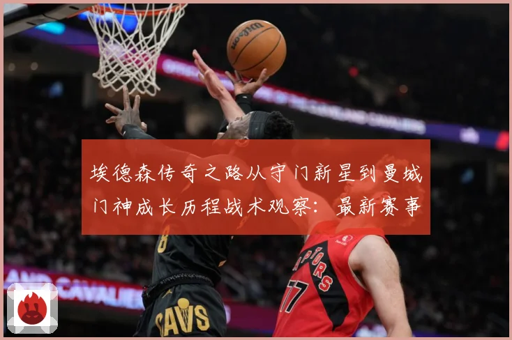 埃德森传奇之路从守门新星到曼城门神成长历程战术观察：最新赛事动态与深度分析