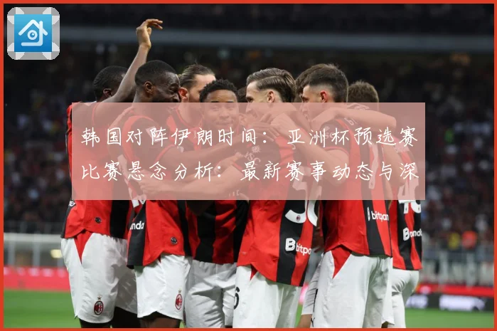 韩国对阵伊朗时间：亚洲杯预选赛比赛悬念分析：最新赛事动态与深度分析