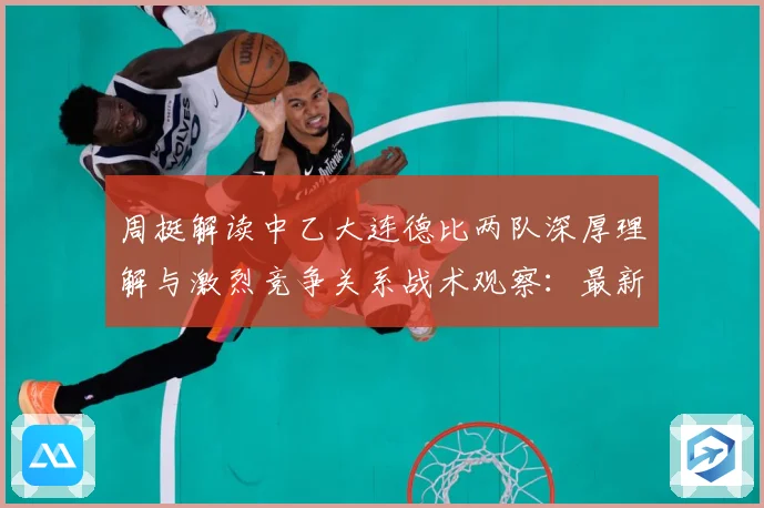 周挺解读中乙大连德比两队深厚理解与激烈竞争关系战术观察：最新赛事动态与深度分析