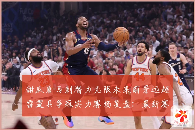 甜瓜看马刺潜力无限未来前景远超雷霆具争冠实力赛场复盘：最新赛事动态与深度分析