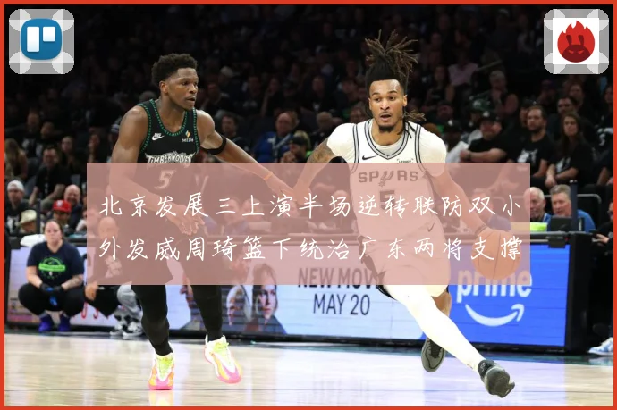 北京发展三上演半场逆转联防双小外发威周琦篮下统治广东两将支撑难专题观察：最新赛事动态与深度分析