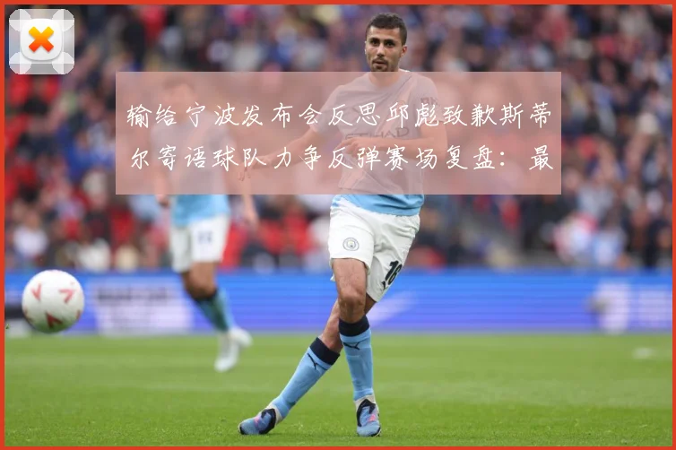 输给宁波发布会反思邱彪致歉斯蒂尔寄语球队力争反弹赛场复盘：最新赛事动态与深度分析