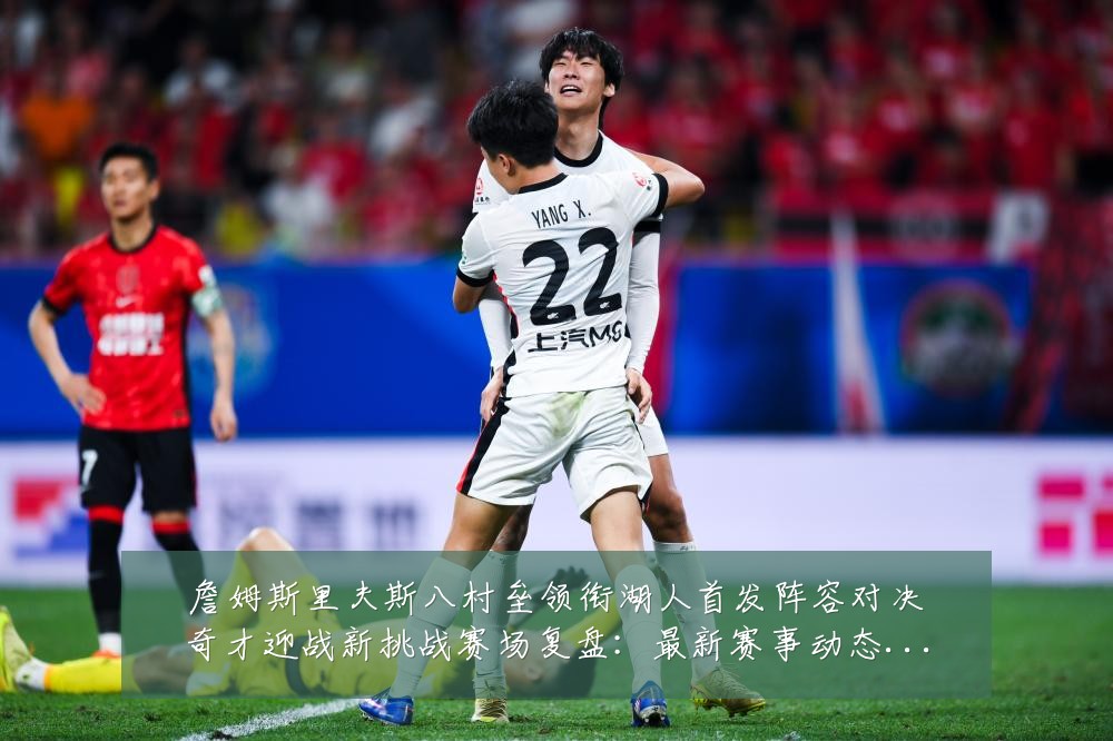 詹姆斯里夫斯八村垒领衔湖人首发阵容对决奇才迎战新挑战赛场复盘:最新赛事动态与深度分析