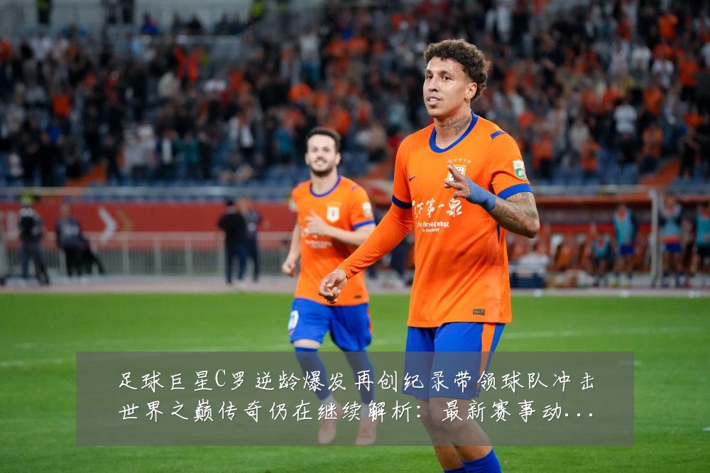 足球巨星C罗逆龄爆发再创纪录带领球队冲击世界之巅传奇仍在继续解析:最新赛事动态与深度分析