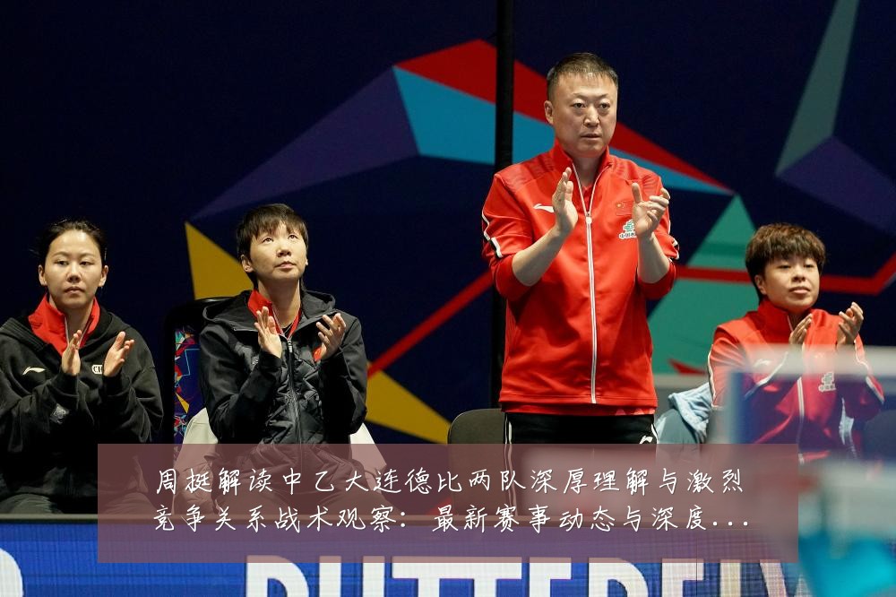 周挺解读中乙大连德比两队深厚理解与激烈竞争关系战术观察:最新赛事动态与深度分析